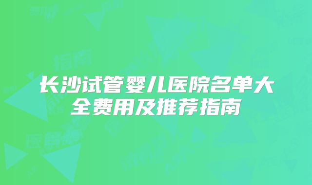 长沙试管婴儿医院名单大全费用及推荐指南