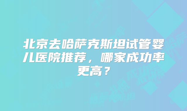 北京去哈萨克斯坦试管婴儿医院推荐,哪家成功率更高?