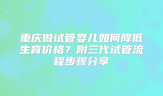 重庆做试管婴儿如何降低生育价格？附三代试管流程步骤分享