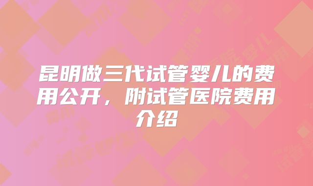 昆明做三代试管婴儿的费用公开，附试管医院费用介绍