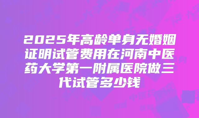 2025年高龄单身无婚姻证明试管费用在河南中医药大学第一附属医院做三代试管多少钱
