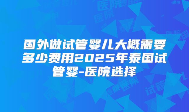 国外做试管婴儿大概需要多少费用2025年泰国试管婴-医院选择