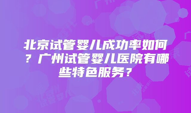 北京试管婴儿成功率如何？广州试管婴儿医院有哪些特色服务？