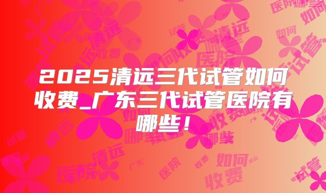 2025清远三代试管如何收费_广东三代试管医院有哪些！