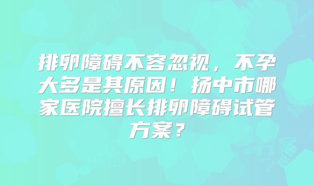 排卵障碍不容忽视，不孕大多是其原因！扬中市哪家医院擅长排卵障碍试管方案？