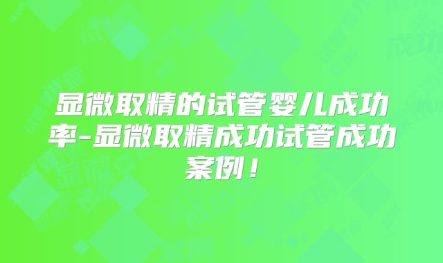 显微取精的试管婴儿成功率-显微取精成功试管成功案例！