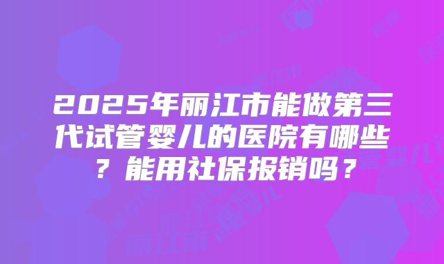 2025年丽江市能做第三代试管婴儿的医院有哪些？能用社保报销吗？