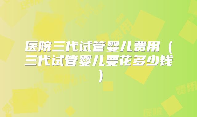 医院三代试管婴儿费用（三代试管婴儿要花多少钱）