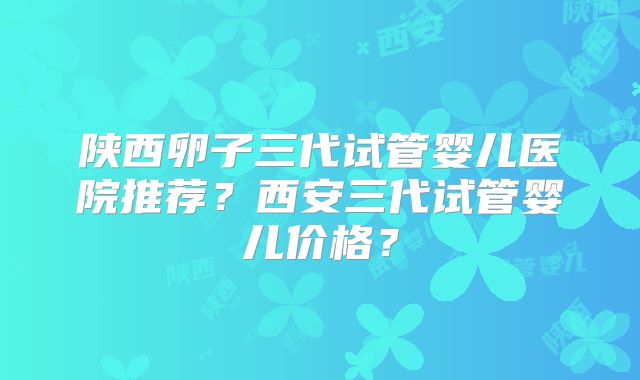 陕西卵子三代试管婴儿医院推荐？西安三代试管婴儿价格？