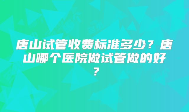 唐山试管收费标准多少？唐山哪个医院做试管做的好？