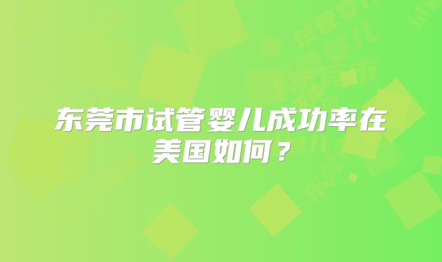 东莞市试管婴儿成功率在美国如何?