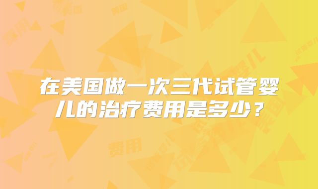 在美国做一次三代试管婴儿的治疗费用是多少？
