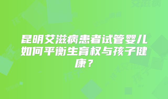 昆明艾滋病患者试管婴儿如何平衡生育权与孩子健康？