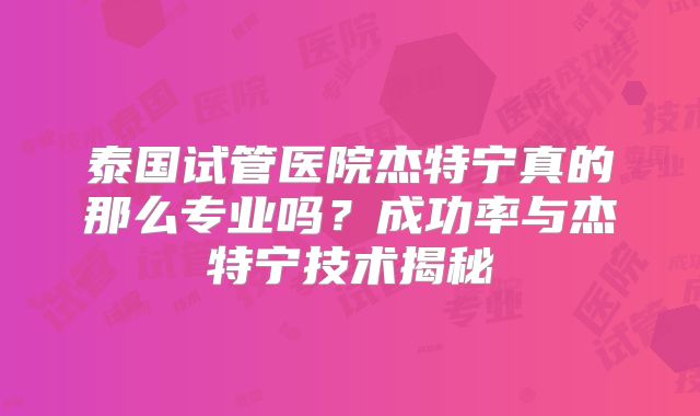 泰国试管医院杰特宁真的那么专业吗？成功率与杰特宁技术揭秘