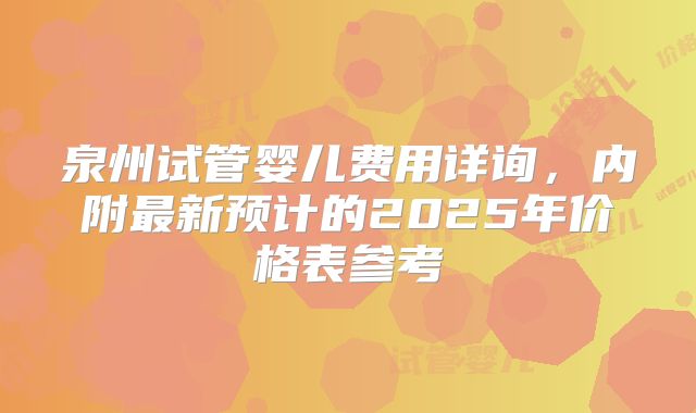 泉州试管婴儿费用详询，内附最新预计的2025年价格表参考
