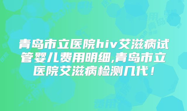 青岛市立医院hiv艾滋病试管婴儿费用明细,青岛市立医院艾滋病检测几代！