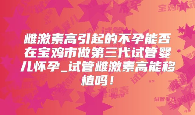 雌激素高引起的不孕能否在宝鸡市做第三代试管婴儿怀孕_试管雌激素高能移植吗！