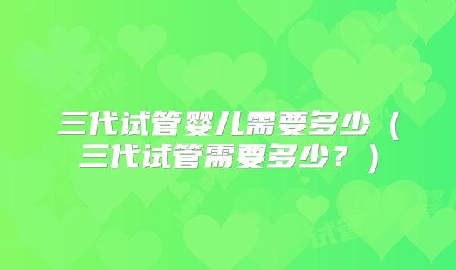三代试管婴儿需要多少（三代试管需要多少？）