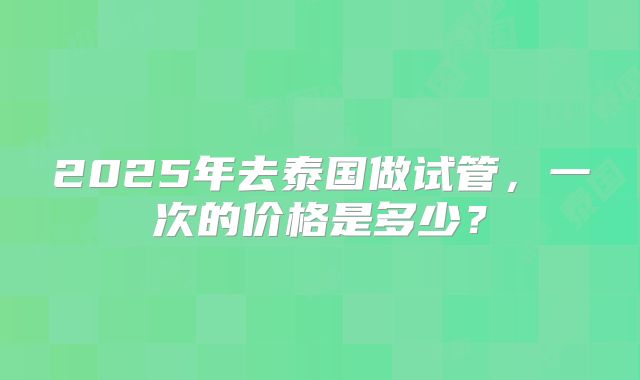 2025年去泰国做试管，一次的价格是多少？