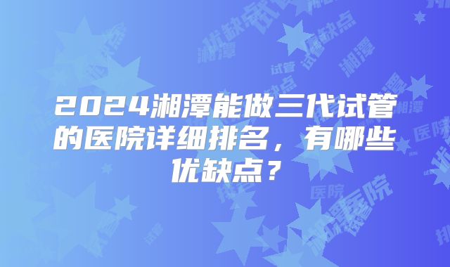 2024湘潭能做三代试管的医院详细排名，有哪些优缺点？