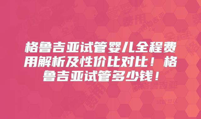 格鲁吉亚试管婴儿全程费用解析及性价比对比！格鲁吉亚试管多少钱！