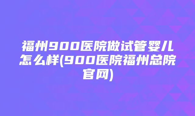 福州900医院做试管婴儿怎么样(900医院福州总院官网)