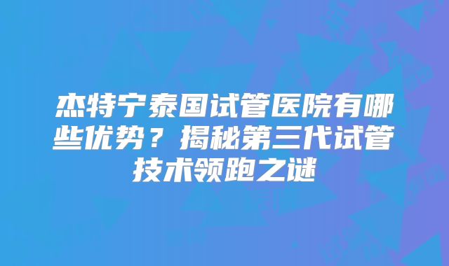 杰特宁泰国试管医院有哪些优势？揭秘第三代试管技术领跑之谜
