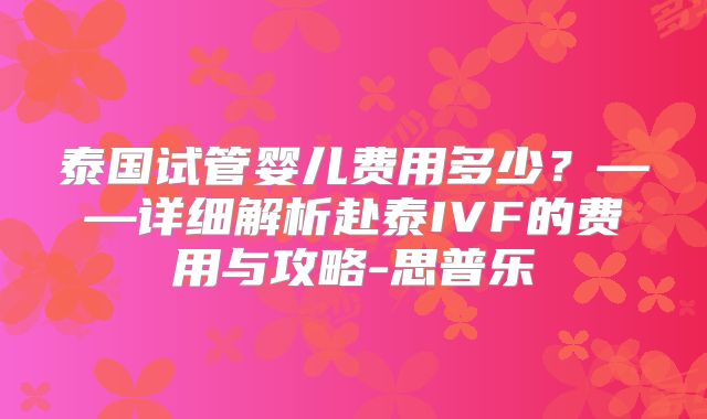 泰国试管婴儿费用多少?——详细解析赴泰IVF的费用与攻略-思普乐