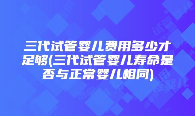 三代试管婴儿费用多少才足够(三代试管婴儿寿命是否与正常婴儿相同)