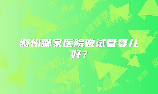 滁州哪家医院做试管婴儿好？
