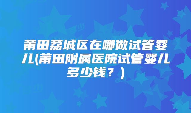 莆田荔城区在哪做试管婴儿(莆田附属医院试管婴儿多少钱?)