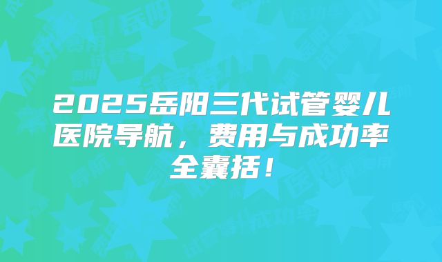 2025岳阳三代试管婴儿医院导航，费用与成功率全囊括！