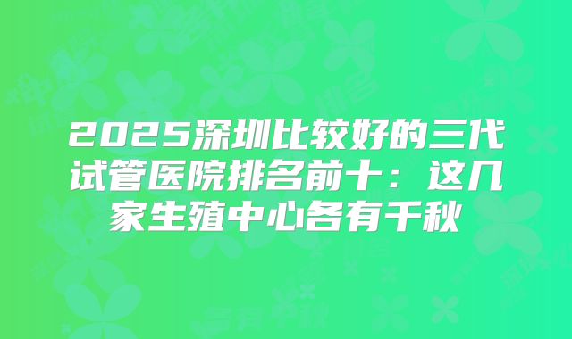 2025深圳比较好的三代试管医院排名前十：这几家生殖中心各有千秋