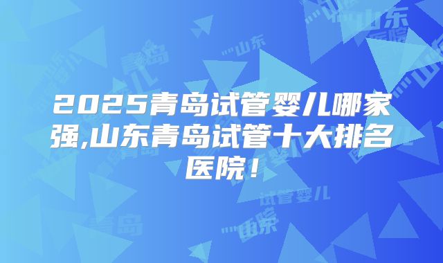 2025青岛试管婴儿哪家强,山东青岛试管十大排名医院！