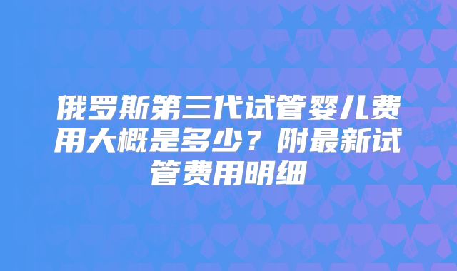 俄罗斯第三代试管婴儿费用大概是多少？附最新试管费用明细