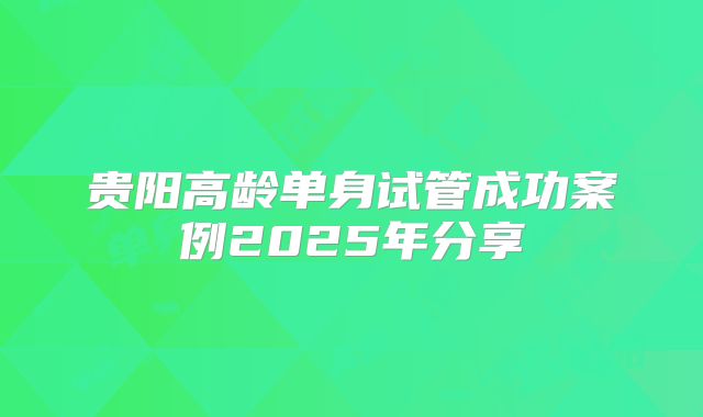 贵阳高龄单身试管成功案例2025年分享