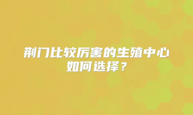 荆门比较厉害的生殖中心如何选择?