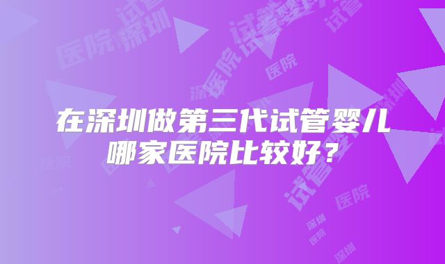 在深圳做第三代试管婴儿哪家医院比较好？