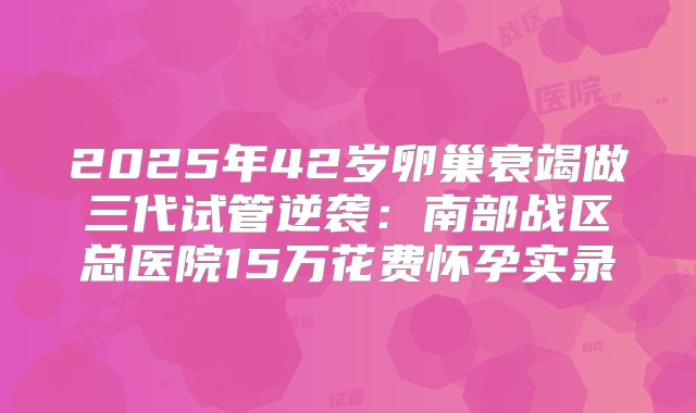 2025年42岁卵巢衰竭做三代试管逆袭：南部战区总医院15万花费怀孕实录