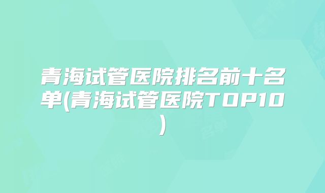 青海试管医院排名前十名单(青海试管医院TOP10)