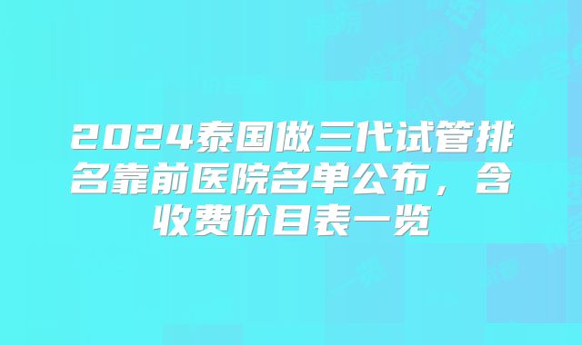 2024泰国做三代试管排名靠前医院名单公布,含收费价目表一览