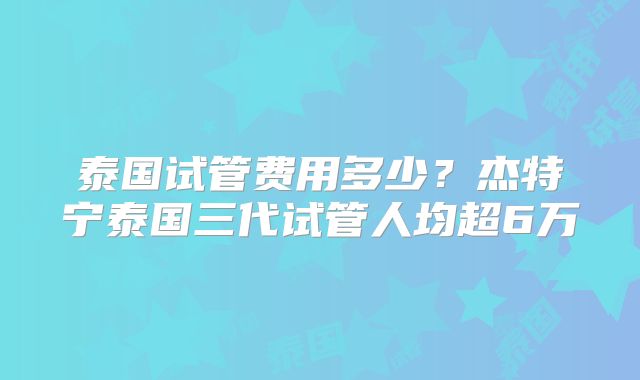 泰国试管费用多少？杰特宁泰国三代试管人均超6万