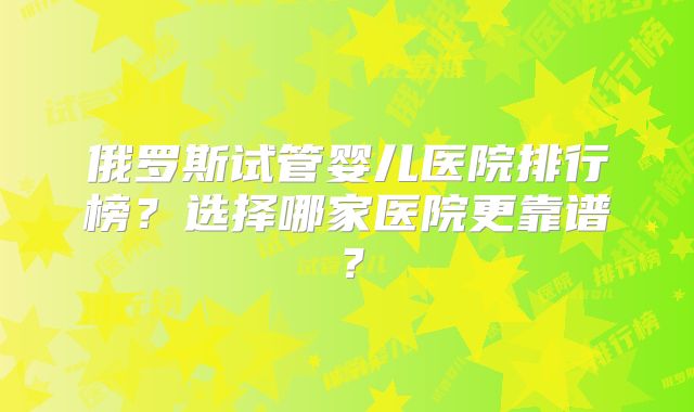 俄罗斯试管婴儿医院排行榜？选择哪家医院更靠谱？