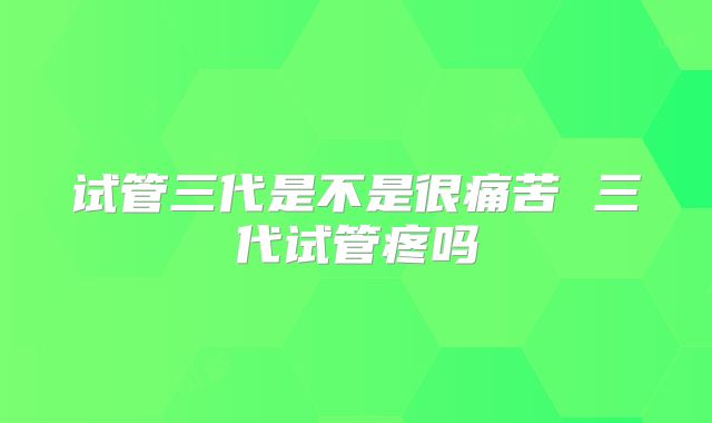 试管三代是不是很痛苦 三代试管疼吗