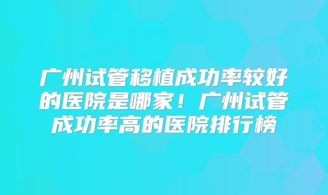 广州试管移植成功率较好的医院是哪家！广州试管成功率高的医院排行榜