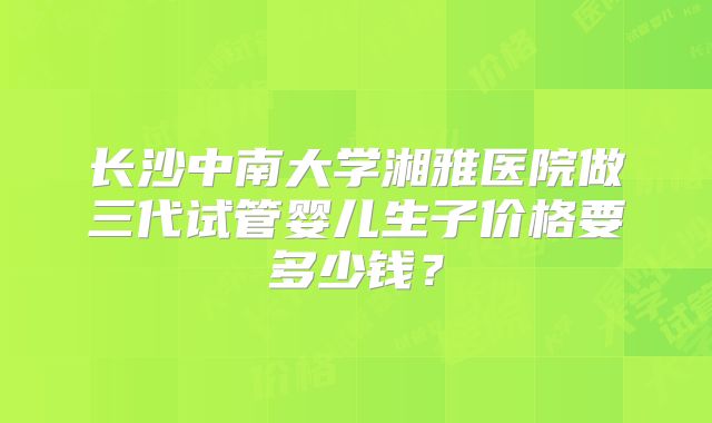 长沙中南大学湘雅医院做三代试管婴儿生子价格要多少钱？