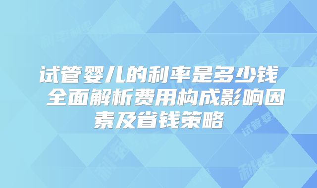 试管婴儿的利率是多少钱 全面解析费用构成影响因素及省钱策略