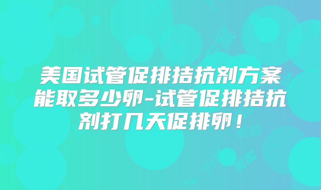 美国试管促排拮抗剂方案能取多少卵-试管促排拮抗剂打几天促排卵！