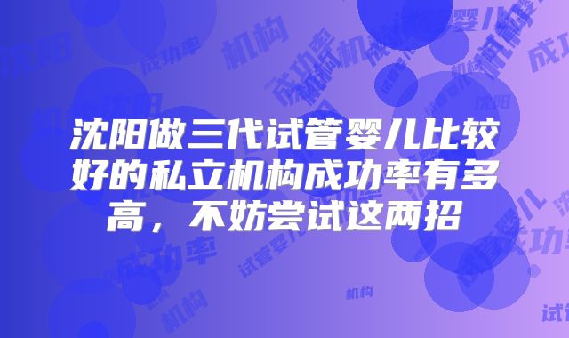 沈阳做三代试管婴儿比较好的私立机构成功率有多高，不妨尝试这两招