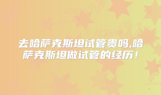 去哈萨克斯坦试管贵吗,哈萨克斯坦做试管的经历！